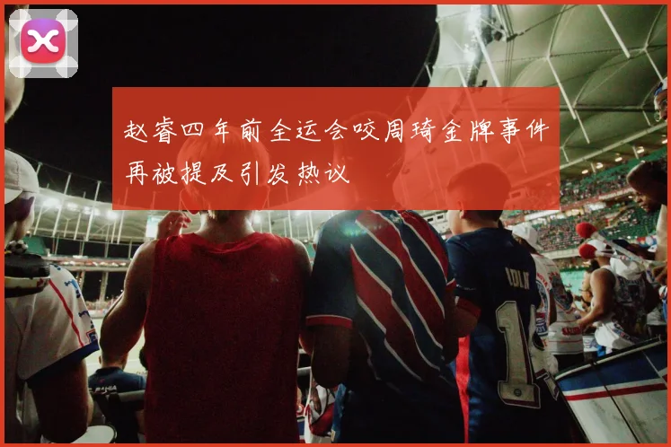 赵睿四年前全运会咬周琦金牌事件再被提及引发热议