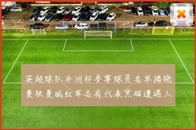 英超球队非洲杯参赛球员名单揭晓曼联曼城红军各有代表黑猫遭遇人员流失