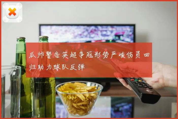 瓜帅警告英超争冠形势严峻伤员回归助力球队反弹