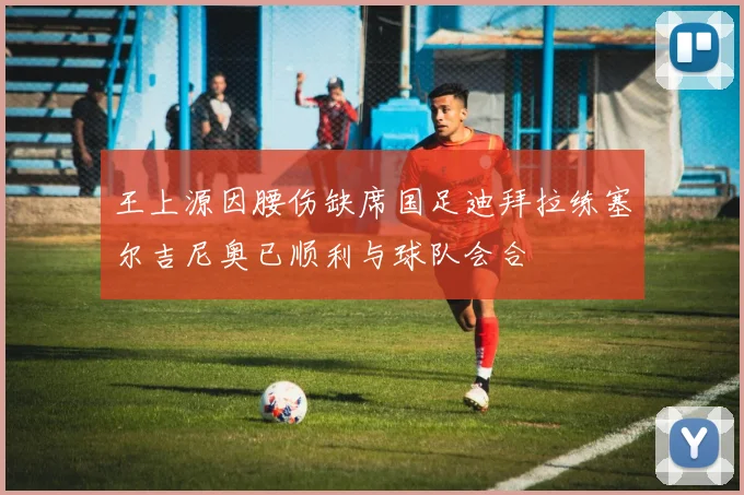 王上源因腰伤缺席国足迪拜拉练塞尔吉尼奥已顺利与球队会合