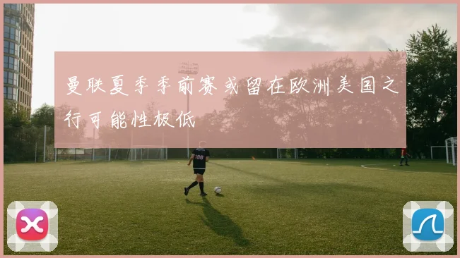 曼联夏季季前赛或留在欧洲美国之行可能性极低