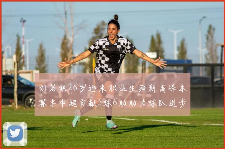刘若钒26岁迎来职业生涯新高峰本赛季中超贡献5球6助助力球队进步
