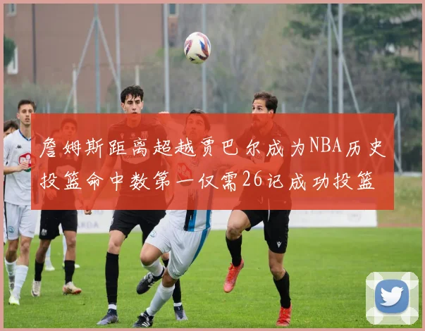 詹姆斯距离超越贾巴尔成为NBA历史投篮命中数第一仅需26记成功投篮