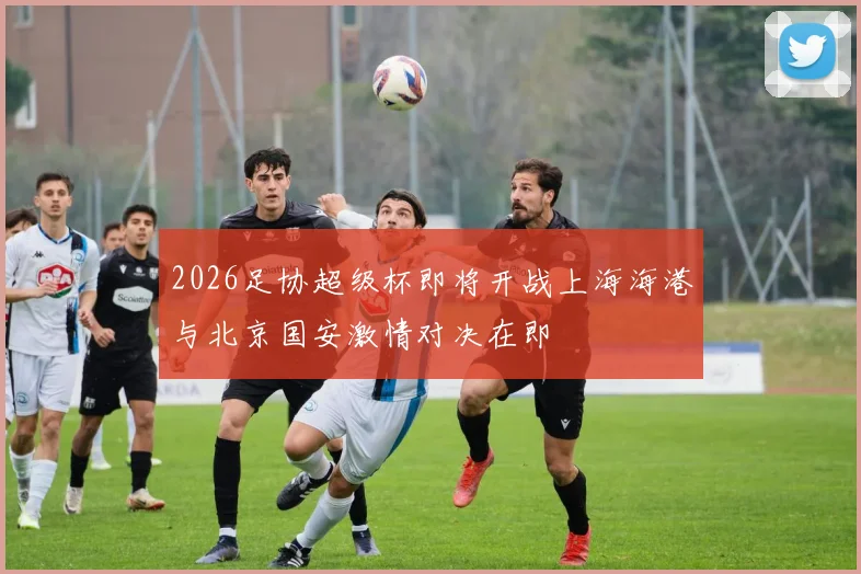 2026足协超级杯即将开战上海海港与北京国安激情对决在即