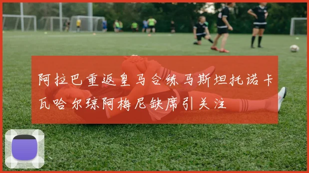阿拉巴重返皇马合练马斯坦托诺卡瓦哈尔琼阿梅尼缺席引关注