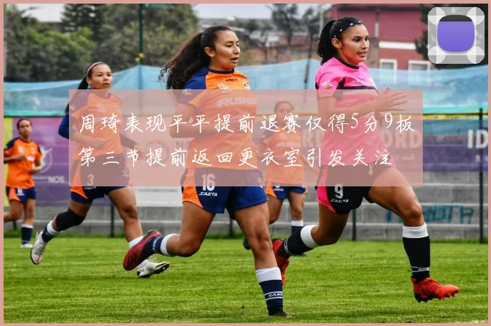 周琦表现平平提前退赛仅得5分9板第三节提前返回更衣室引发关注