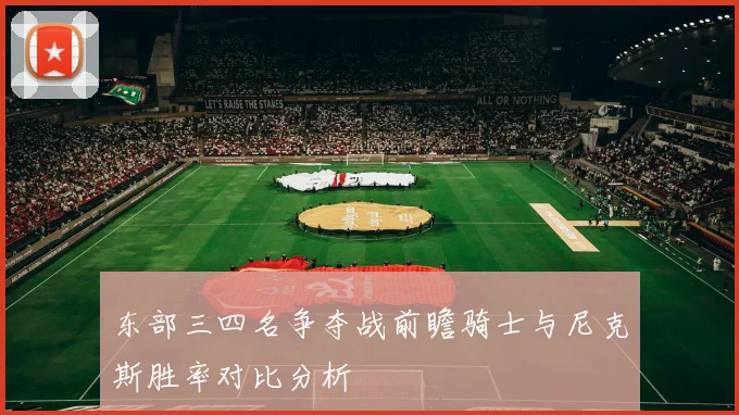 东部三四名争夺战前瞻骑士与尼克斯胜率对比分析
