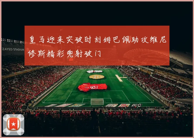 皇马迎来突破时刻姆巴佩助攻维尼修斯精彩兜射破门