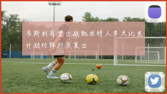 韦斯利有望出战凯尔特人多夫比克计划对阵科莫复出