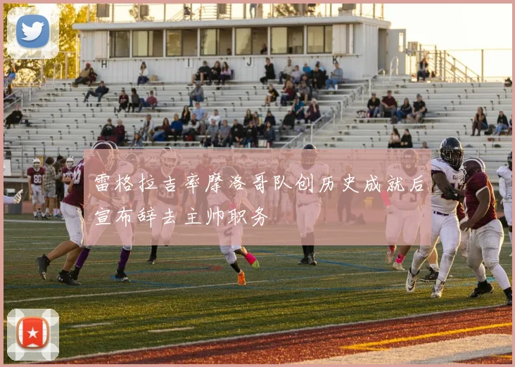 雷格拉吉率摩洛哥队创历史成就后宣布辞去主帅职务