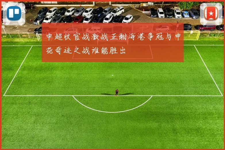 中超收官战激战正酣海港争冠与申花奇迹之战谁能胜出