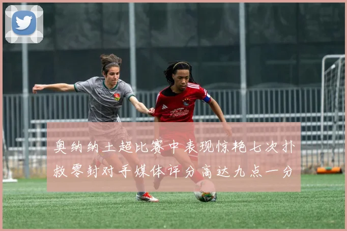 奥纳纳土超比赛中表现惊艳七次扑救零封对手媒体评分高达九点一分
