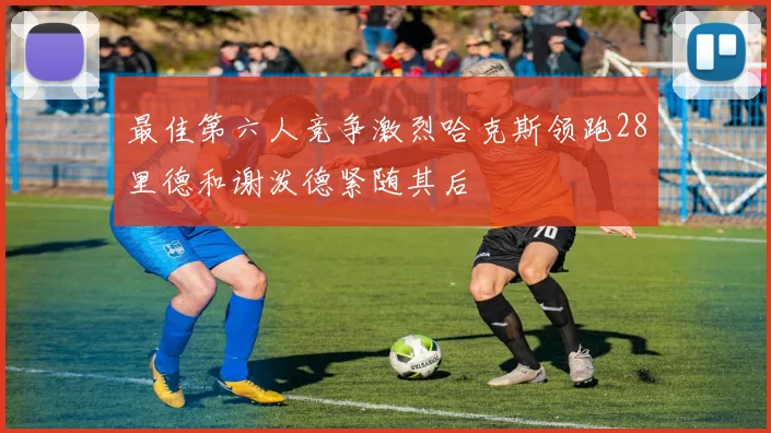 最佳第六人竞争激烈哈克斯领跑28里德和谢泼德紧随其后
