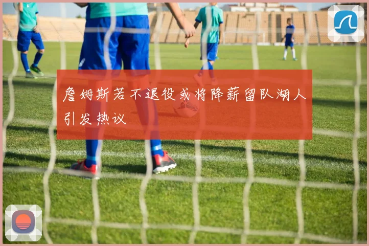 詹姆斯若不退役或将降薪留队湖人引发热议