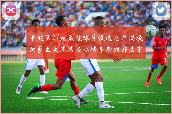 中超第27轮最佳球员候选名单揭晓纳萨里奥罗慕洛赵博韦斯利郭嘉宇争夺荣誉