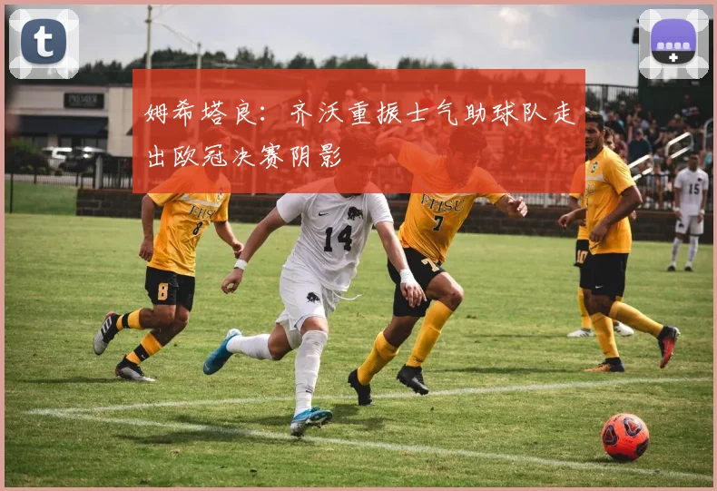 姆希塔良：齐沃重振士气助球队走出欧冠决赛阴影