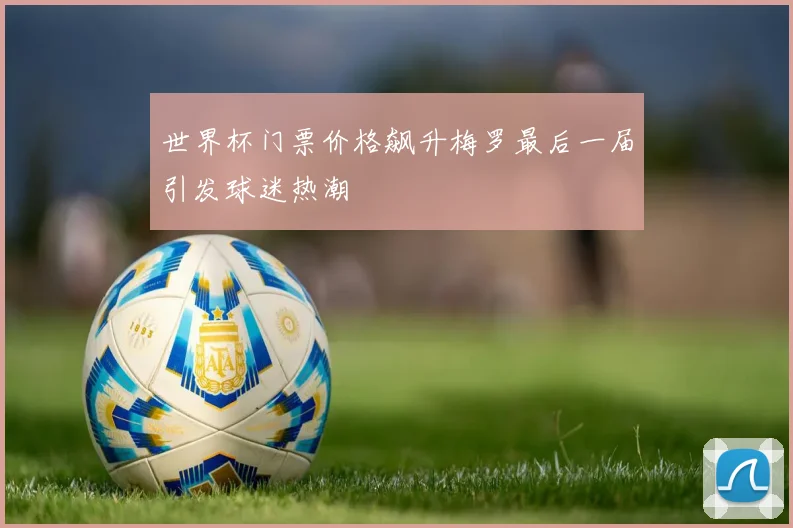 世界杯门票价格飙升梅罗最后一届引发球迷热潮